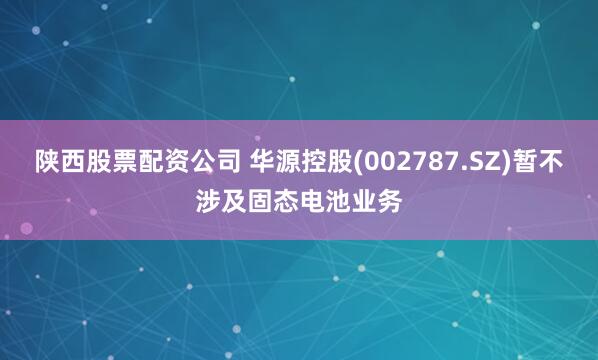 陕西股票配资公司 华源控股(002787.SZ)暂不涉及固态电池业务