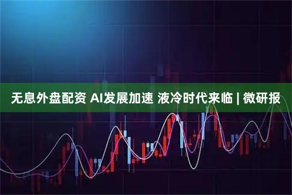 无息外盘配资 AI发展加速 液冷时代来临 | 微研报
