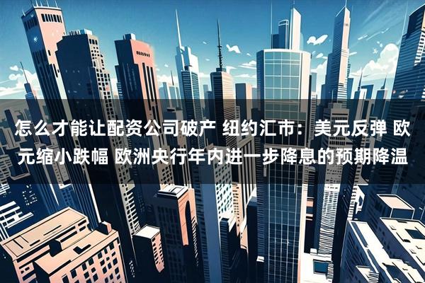 怎么才能让配资公司破产 纽约汇市：美元反弹 欧元缩小跌幅 欧洲央行年内进一步降息的预期降温