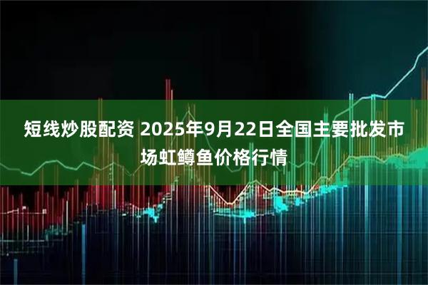 短线炒股配资 2025年9月22日全国主要批发市场虹鳟鱼价格行情