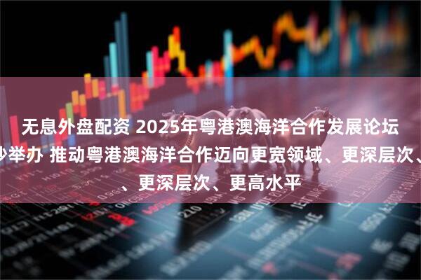 无息外盘配资 2025年粤港澳海洋合作发展论坛在广州南沙举办 推动粤港澳海洋合作迈向更宽领域、更深层次、更高水平
