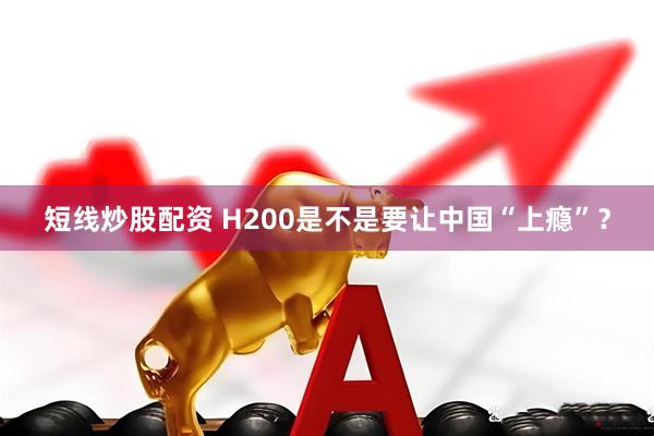 短线炒股配资 H200是不是要让中国“上瘾”？