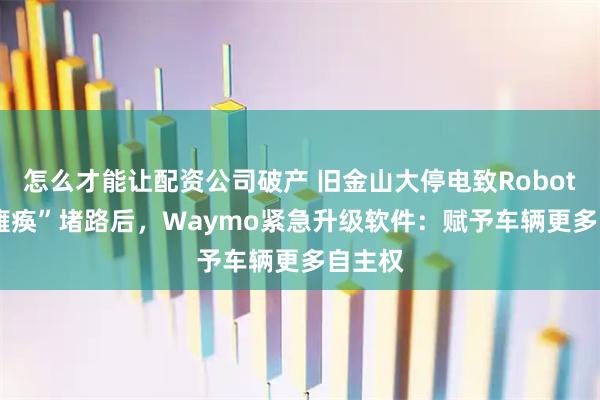 怎么才能让配资公司破产 旧金山大停电致Robotaxi“瘫痪”堵路后，Waymo紧急升级软件：赋予车辆更多自主权