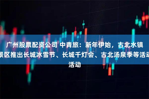 广州股票配资公司 中青旅：新年伊始，古北水镇景区推出长城冰雪节、长城千灯会、古北汤泉季等活动