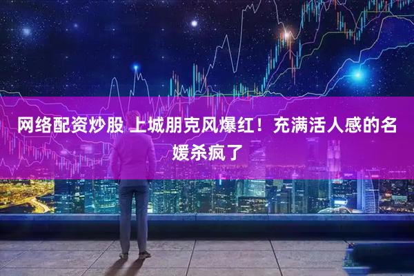 网络配资炒股 上城朋克风爆红！充满活人感的名媛杀疯了