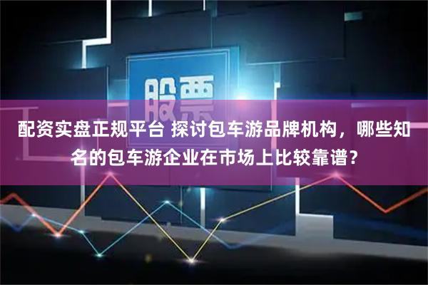 配资实盘正规平台 探讨包车游品牌机构，哪些知名的包车游企业在市场上比较靠谱？