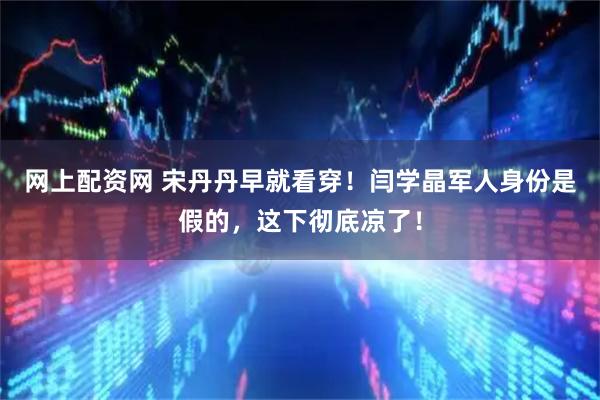 网上配资网 宋丹丹早就看穿！闫学晶军人身份是假的，这下彻底凉了！