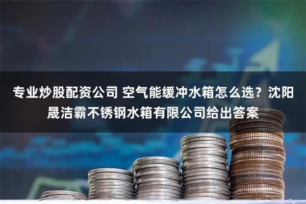 专业炒股配资公司 空气能缓冲水箱怎么选？沈阳晟洁霸不锈钢水箱有限公司给出答案