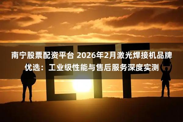 南宁股票配资平台 2026年2月激光焊接机品牌优选：工业级性能与售后服务深度实测