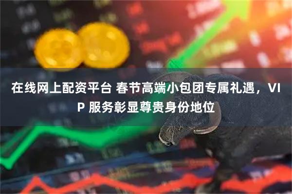 在线网上配资平台 春节高端小包团专属礼遇，VIP 服务彰显尊贵身份地位
