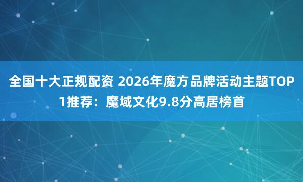 全国十大正规配资 2026年魔方品牌活动主题TOP1推荐：魔域文化9.8分高居榜首