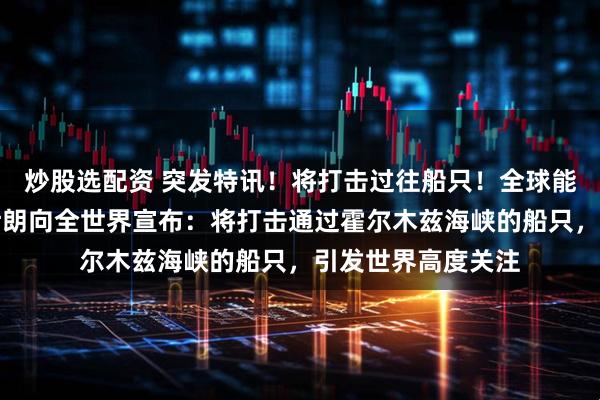 炒股选配资 突发特讯！将打击过往船只！全球能源命脉遭掐断，伊朗向全世界宣布：将打击通过霍尔木兹海峡的船只，引发世界高度关注