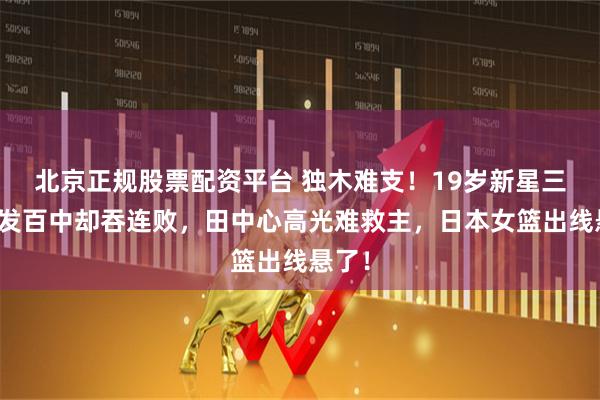 北京正规股票配资平台 独木难支！19岁新星三分百发百中却吞连败，田中心高光难救主，日本女篮出线悬了！