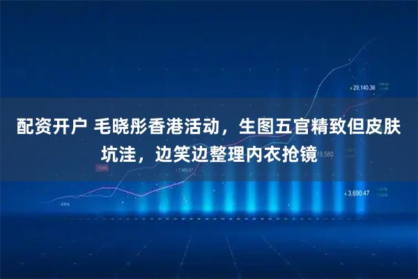 配资开户 毛晓彤香港活动，生图五官精致但皮肤坑洼，边笑边整理内衣抢镜