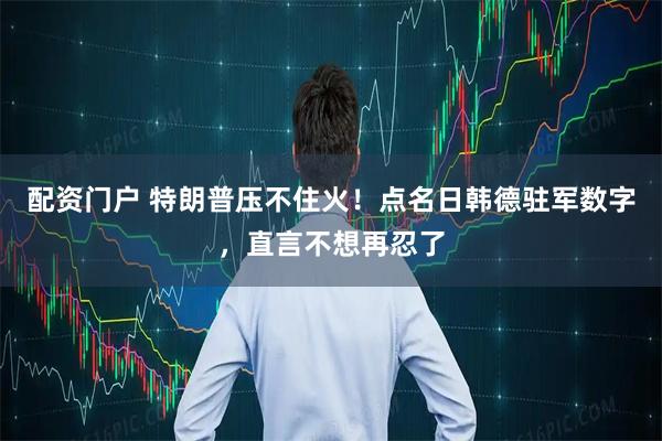 配资门户 特朗普压不住火！点名日韩德驻军数字，直言不想再忍了