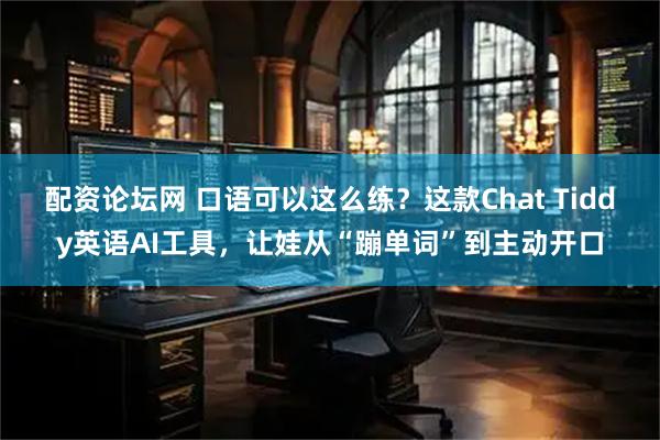 配资论坛网 口语可以这么练？这款Chat Tiddy英语AI工具，让娃从“蹦单词”到主动开口